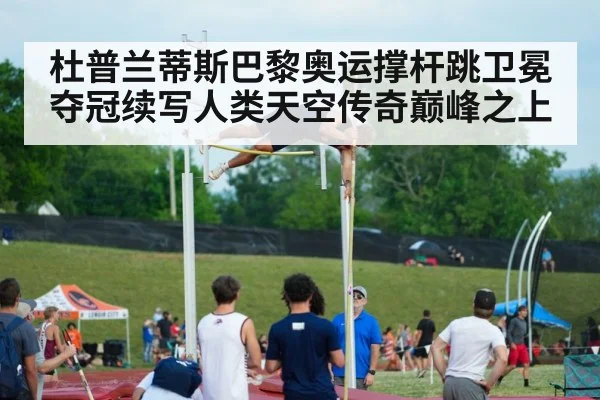 杜普兰蒂斯巴黎奥运撑杆跳卫冕夺冠续写人类天空传奇巅峰之上