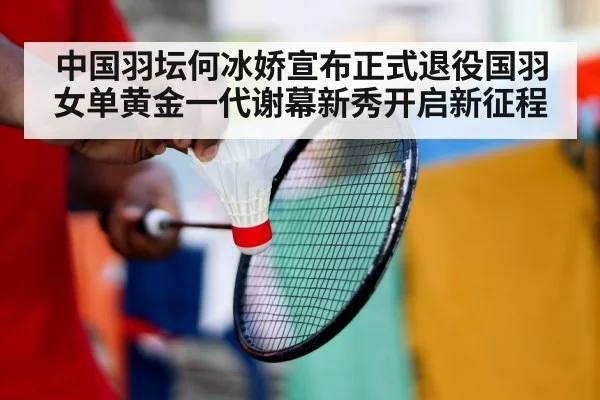 中国羽坛何冰娇宣布正式退役国羽女单黄金一代谢幕新秀开启新征程