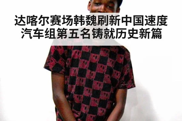 达喀尔赛场韩魏刷新中国速度 汽车组第五名铸就历史新篇