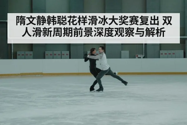 隋文静韩聪花样滑冰大奖赛复出 双人滑新周期前景深度观察与解析