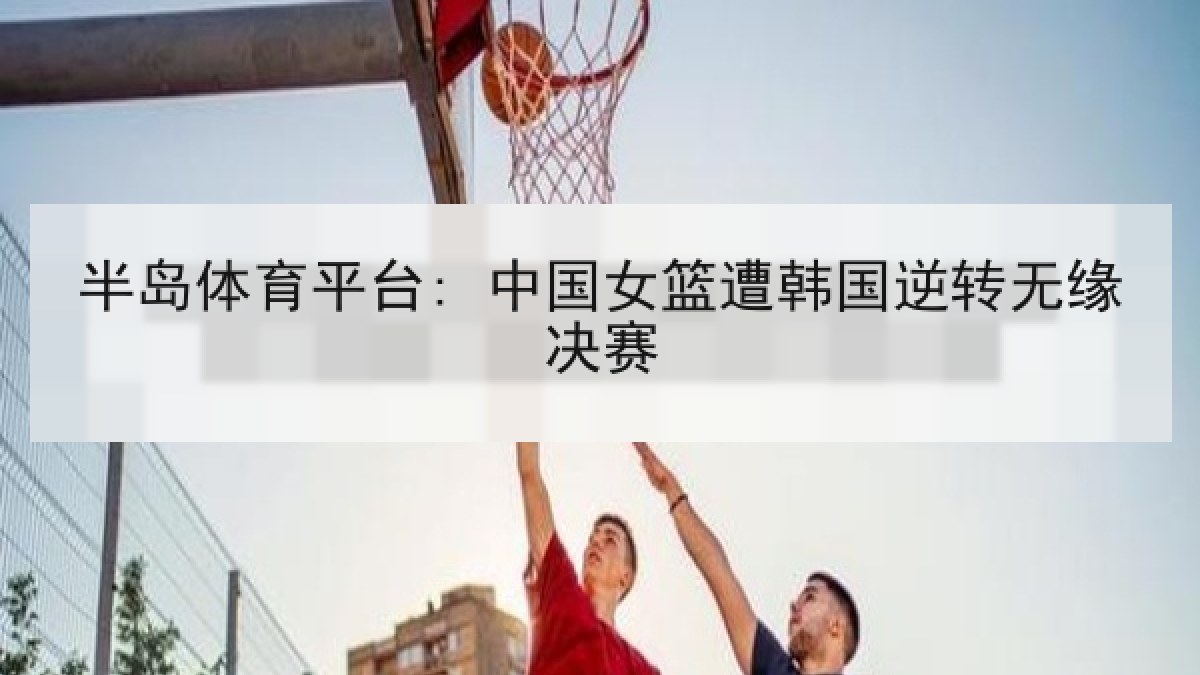 半岛体育平台: 中国女篮遭韩国逆转无缘决赛