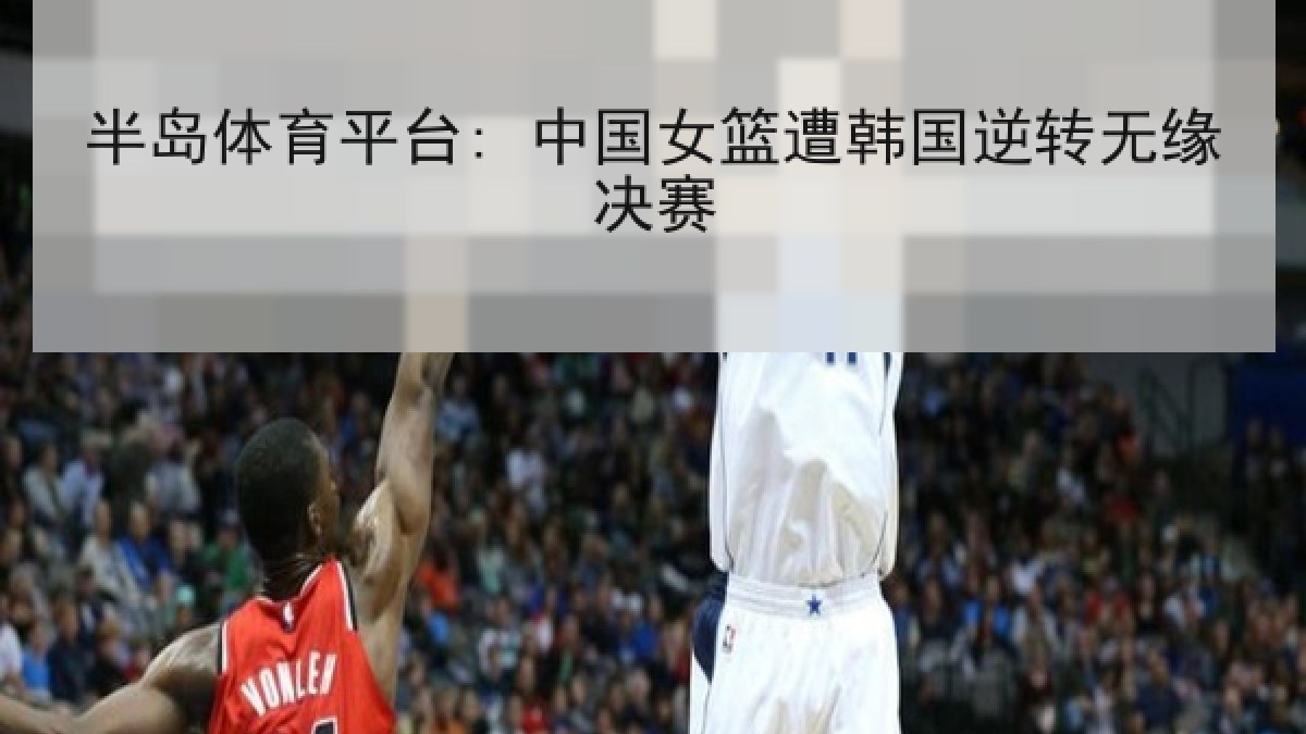 半岛体育平台: 中国女篮遭韩国逆转无缘决赛
